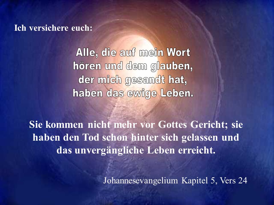 Ich versichere euch: Alle, die auf mein Wort. hören und dem glauben, der mich gesandt hat, haben das ewige Leben.