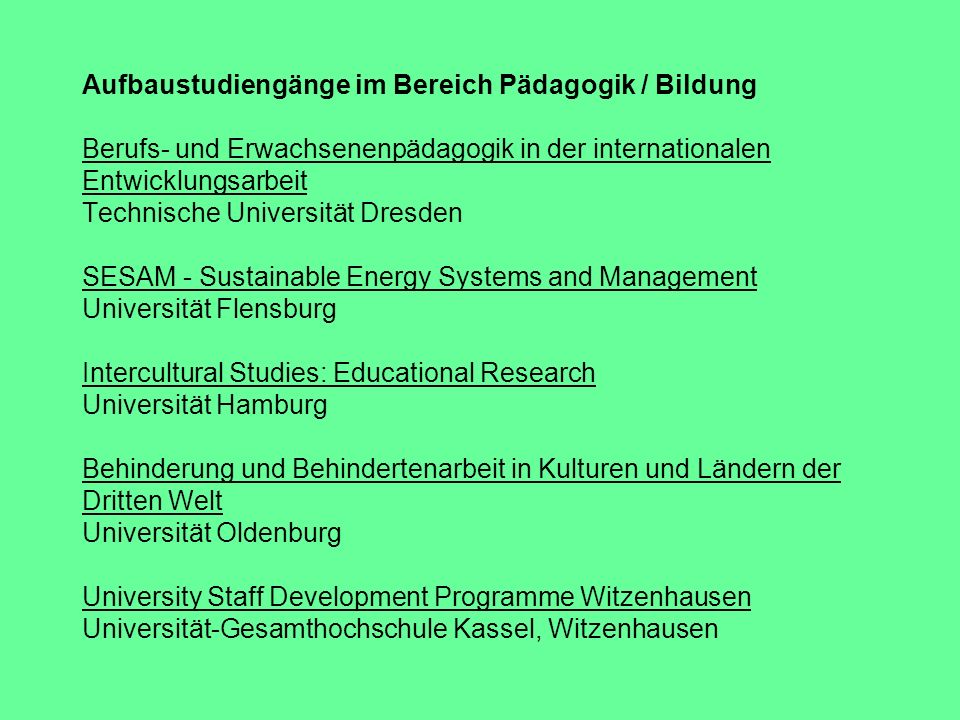 Aufbaustudiengänge im Bereich Pädagogik / Bildung Berufs- und Erwachsenenpädagogik in der internationalen Entwicklungsarbeit Technische Universität Dresden SESAM - Sustainable Energy Systems and Management Universität Flensburg Intercultural Studies: Educational Research Universität Hamburg Behinderung und Behindertenarbeit in Kulturen und Ländern der Dritten Welt Universität Oldenburg University Staff Development Programme Witzenhausen Universität-Gesamthochschule Kassel, Witzenhausen
