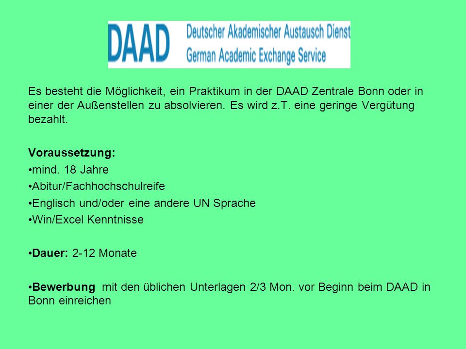 Es besteht die Möglichkeit, ein Praktikum in der DAAD Zentrale Bonn oder in einer der Außenstellen zu absolvieren. Es wird z.T. eine geringe Vergütung bezahlt.