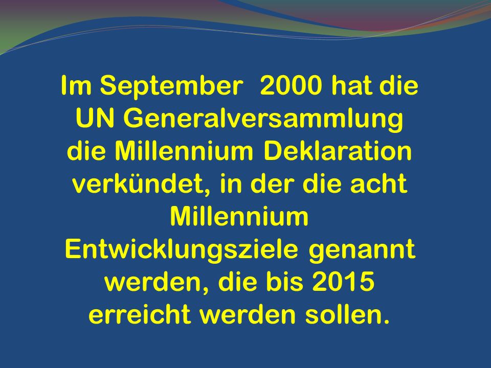 Im September 2000 hat die UN Generalversammlung die Millennium Deklaration verkündet, in der die acht Millennium Entwicklungsziele genannt werden, die bis 2015 erreicht werden sollen.