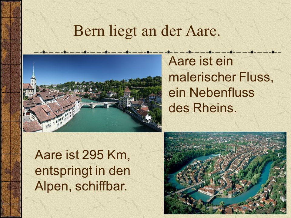 Bern liegt an der Aare. Aare ist ein malerischer Fluss, ein Nebenfluss des Rheins. Aare ist 295 Km,