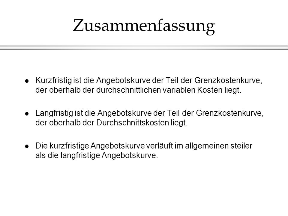 Zusammenfassung Kurzfristig ist die Angebotskurve der Teil der Grenzkostenkurve, der oberhalb der durchschnittlichen variablen Kosten liegt.