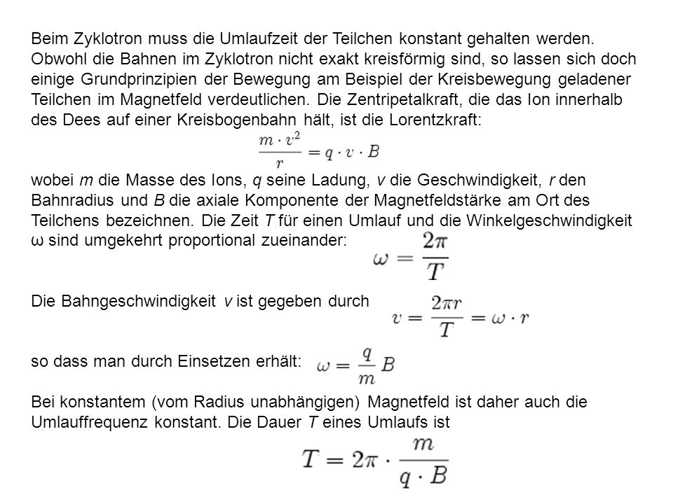 Beim Zyklotron muss die Umlaufzeit der Teilchen konstant gehalten werden. Obwohl die Bahnen im Zyklotron nicht exakt kreisförmig sind, so lassen sich doch einige Grundprinzipien der Bewegung am Beispiel der Kreisbewegung geladener Teilchen im Magnetfeld verdeutlichen. Die Zentripetalkraft, die das Ion innerhalb des Dees auf einer Kreisbogenbahn hält, ist die Lorentzkraft: