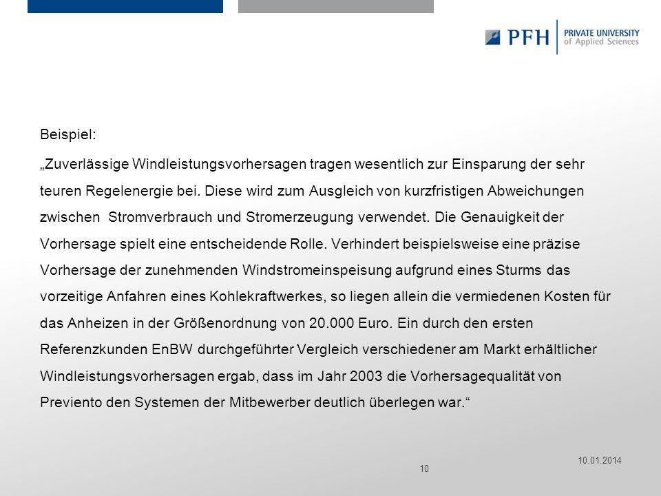 Beispiel: „Zuverlässige Windleistungsvorhersagen tragen wesentlich zur Einsparung der sehr teuren Regelenergie bei. Diese wird zum Ausgleich von kurzfristigen Abweichungen zwischen Stromverbrauch und Stromerzeugung verwendet. Die Genauigkeit der Vorhersage spielt eine entscheidende Rolle. Verhindert beispielsweise eine präzise Vorhersage der zunehmenden Windstromeinspeisung aufgrund eines Sturms das vorzeitige Anfahren eines Kohlekraftwerkes, so liegen allein die vermiedenen Kosten für das Anheizen in der Größenordnung von Euro. Ein durch den ersten Referenzkunden EnBW durchgeführter Vergleich verschiedener am Markt erhältlicher Windleistungsvorhersagen ergab, dass im Jahr 2003 die Vorhersagequalität von Previento den Systemen der Mitbewerber deutlich überlegen war.