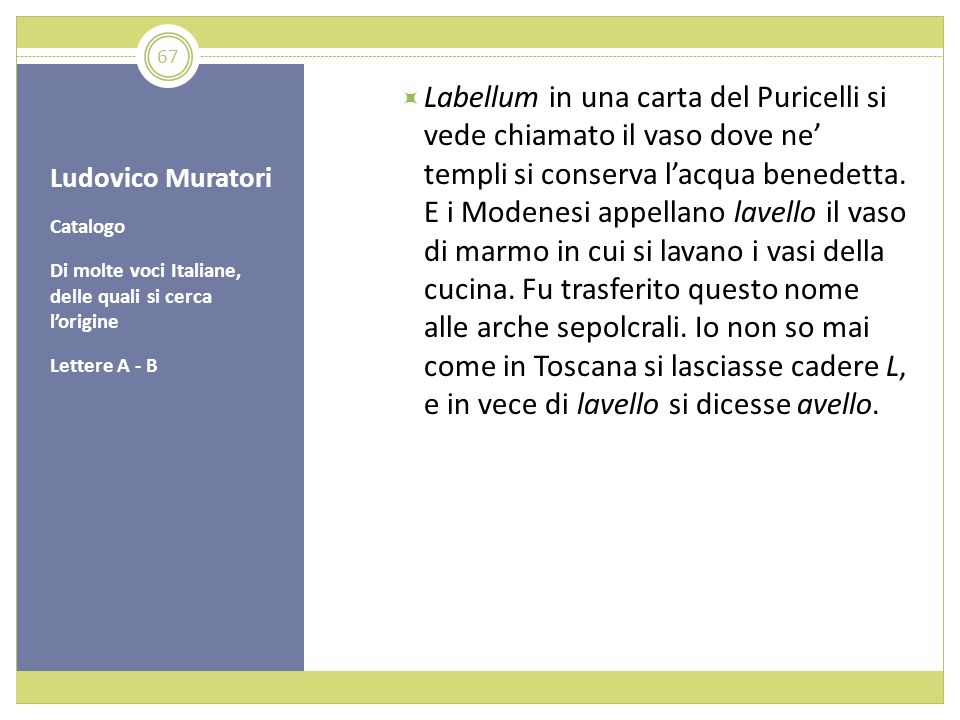 Labellum in una carta del Puricelli si vede chiamato il vaso dove ne’ templi si conserva l’acqua benedetta. E i Modenesi appellano lavello il vaso di marmo in cui si lavano i vasi della cucina. Fu trasferito questo nome alle arche sepolcrali. Io non so mai come in Toscana si lasciasse cadere L, e in vece di lavello si dicesse avello.