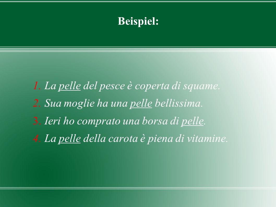 Beispiel: La pelle del pesce è coperta di squame. Sua moglie ha una pelle bellissima. Ieri ho comprato una borsa di pelle.