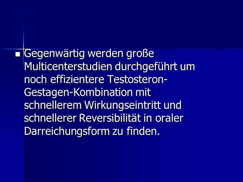 Gegenwärtig werden große Multicenterstudien durchgeführt um noch effizientere Testosteron-Gestagen-Kombination mit schnellerem Wirkungseintritt und schnellerer Reversibilität in oraler Darreichungsform zu finden.
