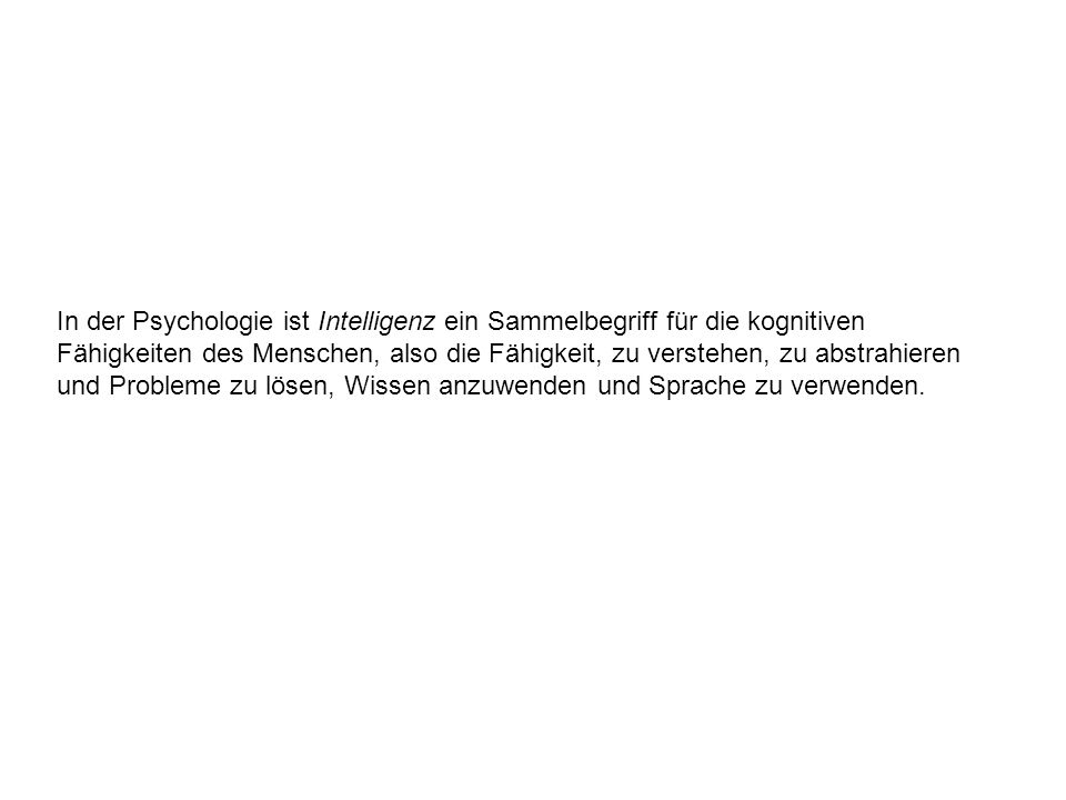 In der Psychologie ist Intelligenz ein Sammelbegriff für die kognitiven Fähigkeiten des Menschen, also die Fähigkeit, zu verstehen, zu abstrahieren und Probleme zu lösen, Wissen anzuwenden und Sprache zu verwenden.