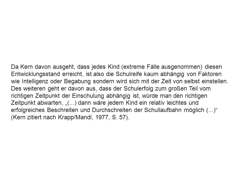 Da Kern davon ausgeht, dass jedes Kind (extreme Fälle ausgenommen) diesen Entwicklungsstand erreicht, ist also die Schulreife kaum abhängig von Faktoren wie Intelligenz oder Begabung sondern wird sich mit der Zeit von selbst einstellen.