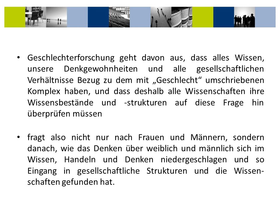 Geschlechterforschung geht davon aus, dass alles Wissen, unsere Denkgewohnheiten und alle gesellschaftlichen Verhältnisse Bezug zu dem mit „Geschlecht umschriebenen Komplex haben, und dass deshalb alle Wissenschaften ihre Wissensbestände und -strukturen auf diese Frage hin überprüfen müssen