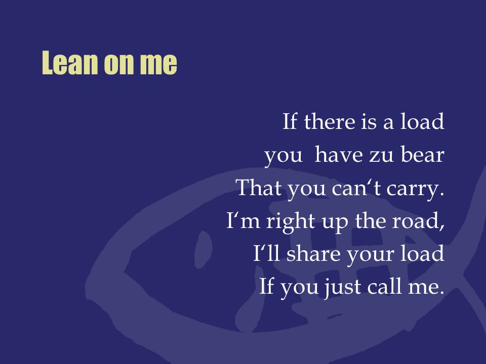 Lean on me If there is a load you have zu bear That you can‘t carry.