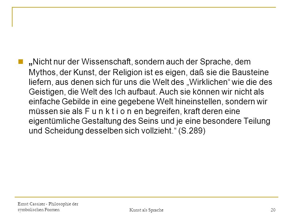„Nicht nur der Wissenschaft, sondern auch der Sprache, dem Mythos, der Kunst, der Religion ist es eigen, daß sie die Bausteine liefern, aus denen sich für uns die Welt des „Wirklichen wie die des Geistigen, die Welt des Ich aufbaut. Auch sie können wir nicht als einfache Gebilde in eine gegebene Welt hineinstellen, sondern wir müssen sie als F u n k t i o n en begreifen, kraft deren eine eigentümliche Gestaltung des Seins und je eine besondere Teilung und Scheidung desselben sich vollzieht. (S.289)
