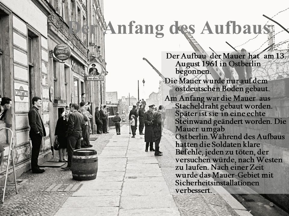 Der Anfang des Aufbaus Der Aufbau der Mauer hat am 13. August 1961 in Ostberlin begonnen. Die Mauer wurde nur auf dem ostdeutschen Boden gebaut.