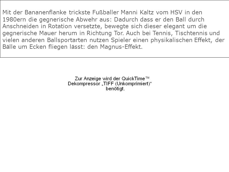 Mit der Bananenflanke trickste Fußballer Manni Kaltz vom HSV in den 1980ern die gegnerische Abwehr aus: Dadurch dass er den Ball durch Anschneiden in Rotation versetzte, bewegte sich dieser elegant um die gegnerische Mauer herum in Richtung Tor.