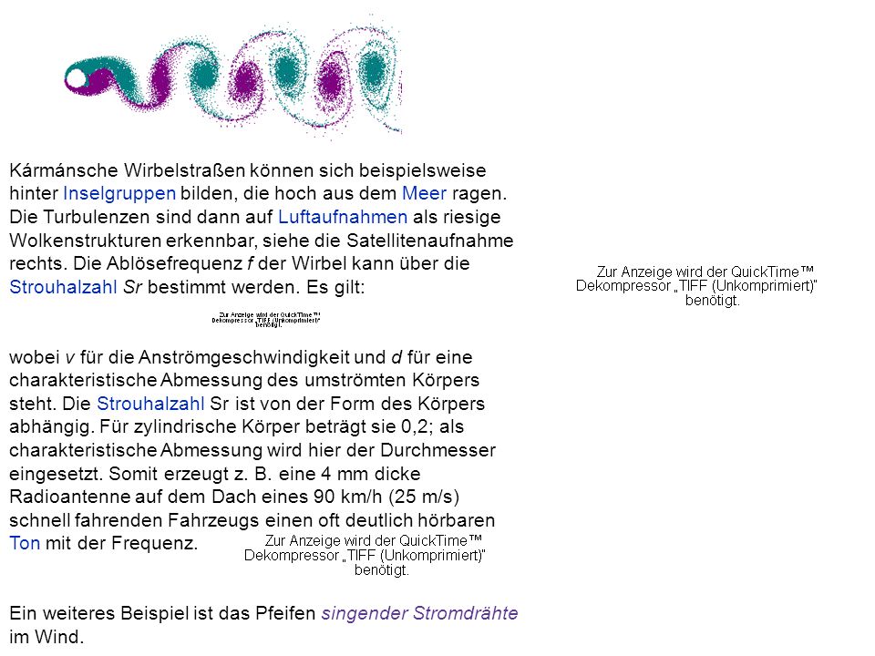 Kármánsche Wirbelstraßen können sich beispielsweise hinter Inselgruppen bilden, die hoch aus dem Meer ragen. Die Turbulenzen sind dann auf Luftaufnahmen als riesige Wolkenstrukturen erkennbar, siehe die Satellitenaufnahme rechts. Die Ablösefrequenz f der Wirbel kann über die Strouhalzahl Sr bestimmt werden. Es gilt: