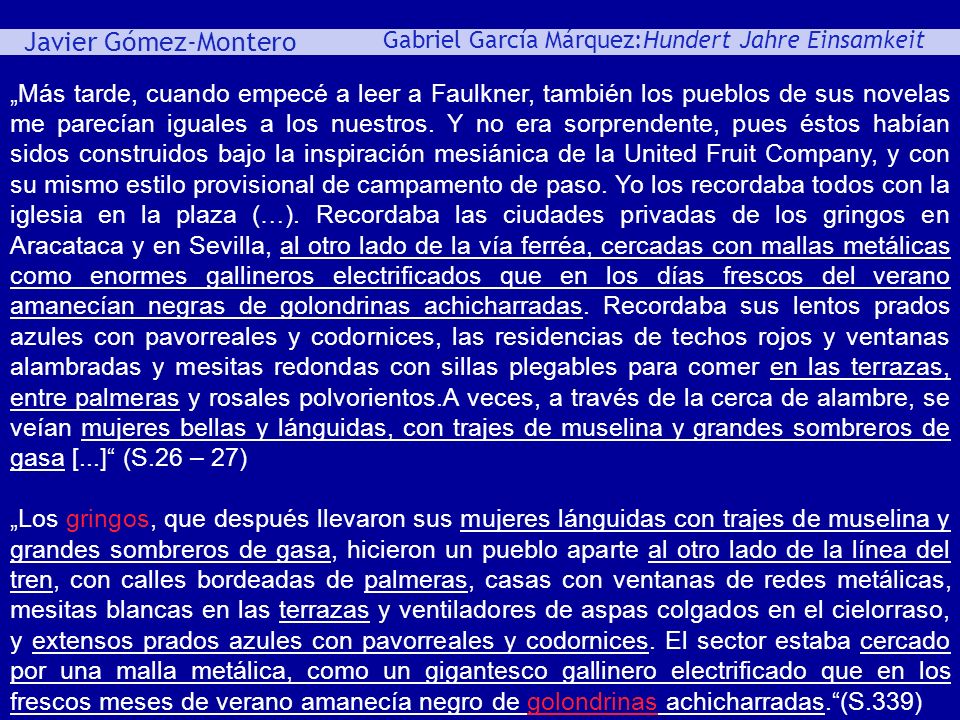 „Más tarde, cuando empecé a leer a Faulkner, también los pueblos de sus novelas me parecían iguales a los nuestros. Y no era sorprendente, pues éstos habían sidos construidos bajo la inspiración mesiánica de la United Fruit Company, y con su mismo estilo provisional de campamento de paso. Yo los recordaba todos con la iglesia en la plaza (…). Recordaba las ciudades privadas de los gringos en Aracataca y en Sevilla, al otro lado de la vía ferréa, cercadas con mallas metálicas como enormes gallineros electrificados que en los días frescos del verano amanecían negras de golondrinas achicharradas. Recordaba sus lentos prados azules con pavorreales y codornices, las residencias de techos rojos y ventanas alambradas y mesitas redondas con sillas plegables para comer en las terrazas, entre palmeras y rosales polvorientos.A veces, a través de la cerca de alambre, se veían mujeres bellas y lánguidas, con trajes de muselina y grandes sombreros de gasa [...] (S.26 – 27)