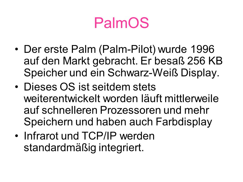 PalmOS Der erste Palm (Palm-Pilot) wurde 1996 auf den Markt gebracht. Er besaß 256 KB Speicher und ein Schwarz-Weiß Display.