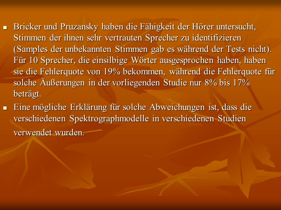 Bricker und Pruzansky haben die Fähigkeit der Hörer untersucht, Stimmen der ihnen sehr vertrauten Sprecher zu identifizieren (Samples der unbekannten Stimmen gab es während der Tests nicht). Für 10 Sprecher, die einsilbige Wörter ausgesprochen haben, haben sie die Fehlerquote von 19% bekommen, während die Fehlerquote für solche Äußerungen in der vorliegenden Studie nur 8% bis 17% beträgt.