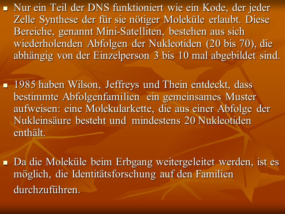 Nur ein Teil der DNS funktioniert wie ein Kode, der jeder Zelle Synthese der für sie nötiger Moleküle erlaubt. Diese Bereiche, genannt Mini-Satelliten, bestehen aus sich wiederholenden Abfolgen der Nukleotiden (20 bis 70), die abhängig von der Einzelperson 3 bis 10 mal abgebildet sind.