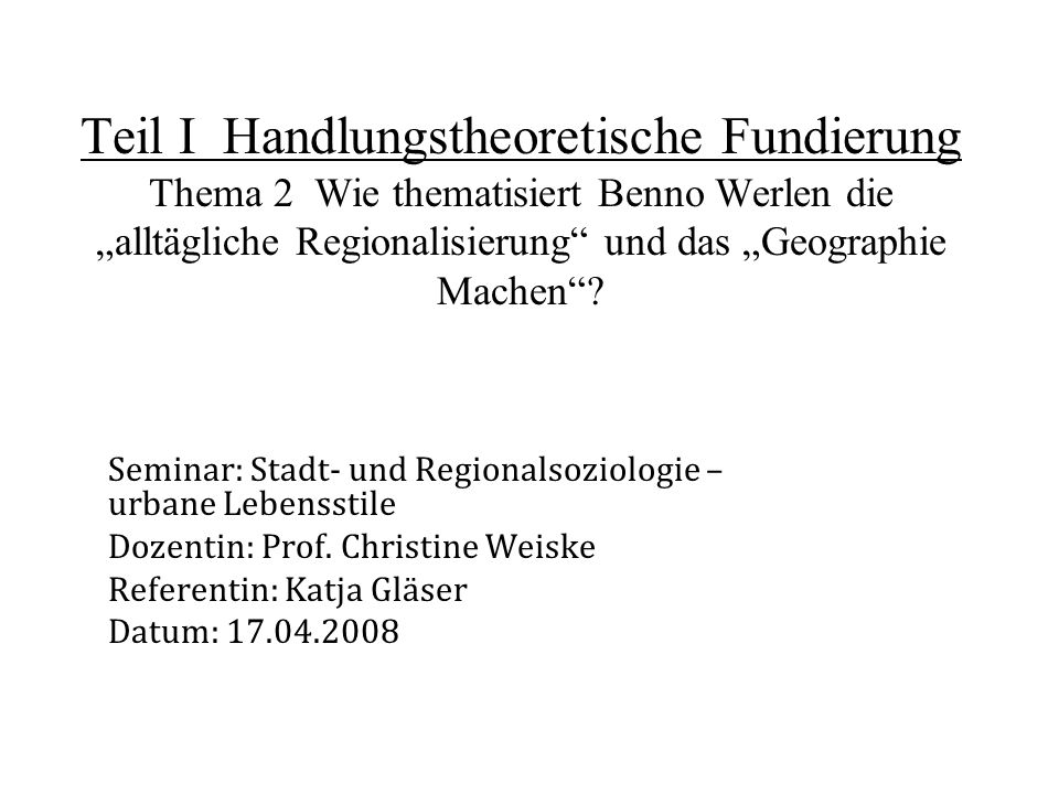 Teil I Handlungstheoretische Fundierung Thema 2 Wie thematisiert Benno Werlen die „alltägliche Regionalisierung und das „Geographie Machen