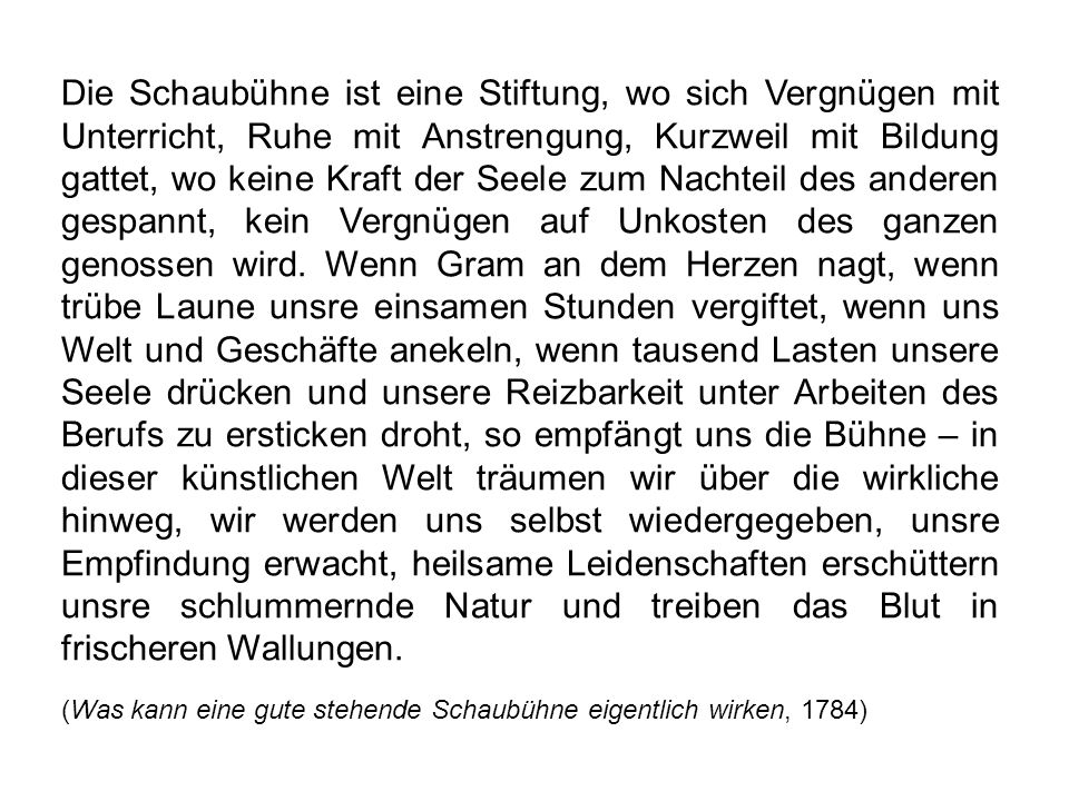 Die Schaubühne ist eine Stiftung, wo sich Vergnügen mit Unterricht, Ruhe mit Anstrengung, Kurzweil mit Bildung gattet, wo keine Kraft der Seele zum Nachteil des anderen gespannt, kein Vergnügen auf Unkosten des ganzen genossen wird. Wenn Gram an dem Herzen nagt, wenn trübe Laune unsre einsamen Stunden vergiftet, wenn uns Welt und Geschäfte anekeln, wenn tausend Lasten unsere Seele drücken und unsere Reizbarkeit unter Arbeiten des Berufs zu ersticken droht, so empfängt uns die Bühne – in dieser künstlichen Welt träumen wir über die wirkliche hinweg, wir werden uns selbst wiedergegeben, unsre Empfindung erwacht, heilsame Leidenschaften erschüttern unsre schlummernde Natur und treiben das Blut in frischeren Wallungen.