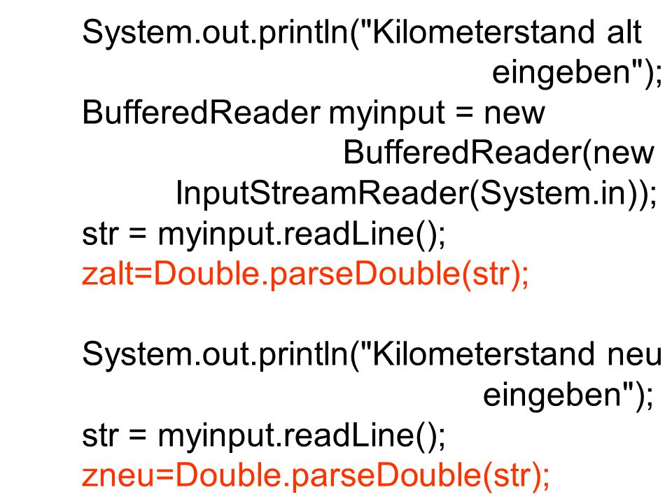 System.out.println( Kilometerstand alt eingeben ); BufferedReader myinput = new BufferedReader(new InputStreamReader(System.in)); str = myinput.readLine(); zalt=Double.parseDouble(str); System.out.println( Kilometerstand neu eingeben ); str = myinput.readLine(); zneu=Double.parseDouble(str);