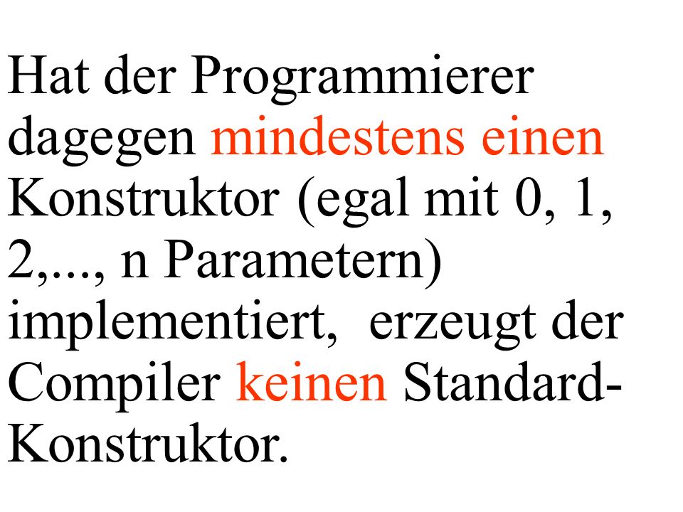 Hat der Programmierer dagegen mindestens einen Konstruktor (egal mit 0, 1, 2,..., n Parametern) implementiert, erzeugt der Compiler keinen Standard-Konstruktor.