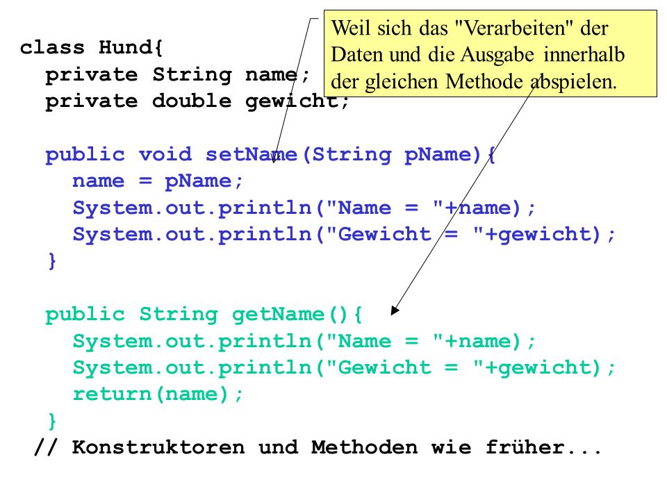 class Hund{ private String name; private double gewicht; public void setName(String pName){ name = pName; System.out.println( Name = +name); System.out.println( Gewicht = +gewicht); } public String getName(){ System.out.println( Name = +name); System.out.println( Gewicht = +gewicht); return(name); } // Konstruktoren und Methoden wie früher...