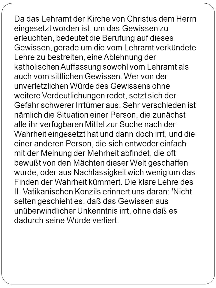 Da das Lehramt der Kirche von Christus dem Herrn eingesetzt worden ist, um das Gewissen zu erleuchten, bedeutet die Berufung auf dieses Gewissen, gerade um die vom Lehramt verkündete Lehre zu bestreiten, eine Ablehnung der katholischen Auffassung sowohl vom Lehramt als auch vom sittlichen Gewissen.