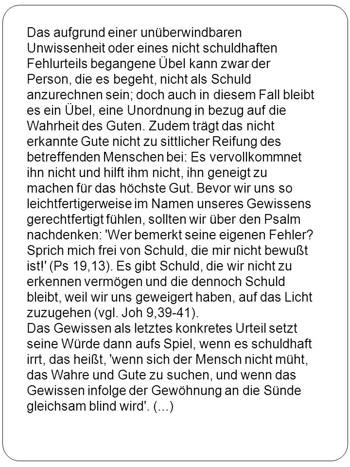 Das aufgrund einer unüberwindbaren Unwissenheit oder eines nicht schuldhaften Fehlurteils begangene Übel kann zwar der Person, die es begeht, nicht als Schuld anzurechnen sein; doch auch in diesem Fall bleibt es ein Übel, eine Unordnung in bezug auf die Wahrheit des Guten. Zudem trägt das nicht erkannte Gute nicht zu sittlicher Reifung des betreffenden Menschen bei: Es vervollkommnet ihn nicht und hilft ihm nicht, ihn geneigt zu machen für das höchste Gut. Bevor wir uns so leichtfertigerweise im Namen unseres Gewissens gerechtfertigt fühlen, sollten wir über den Psalm nachdenken: Wer bemerkt seine eigenen Fehler Sprich mich frei von Schuld, die mir nicht bewußt ist! (Ps 19,13). Es gibt Schuld, die wir nicht zu erkennen vermögen und die dennoch Schuld bleibt, weil wir uns geweigert haben, auf das Licht zuzugehen (vgl. Joh 9,39-41).