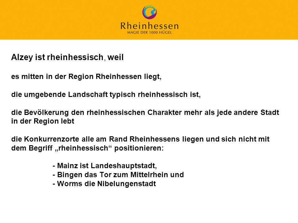 Alzey ist rheinhessisch, weil es mitten in der Region Rheinhessen liegt, die umgebende Landschaft typisch rheinhessisch ist, die Bevölkerung den rheinhessischen Charakter mehr als jede andere Stadt in der Region lebt die Konkurrenzorte alle am Rand Rheinhessens liegen und sich nicht mit dem Begriff „rheinhessisch positionieren: - Mainz ist Landeshauptstadt, - Bingen das Tor zum Mittelrhein und - Worms die Nibelungenstadt