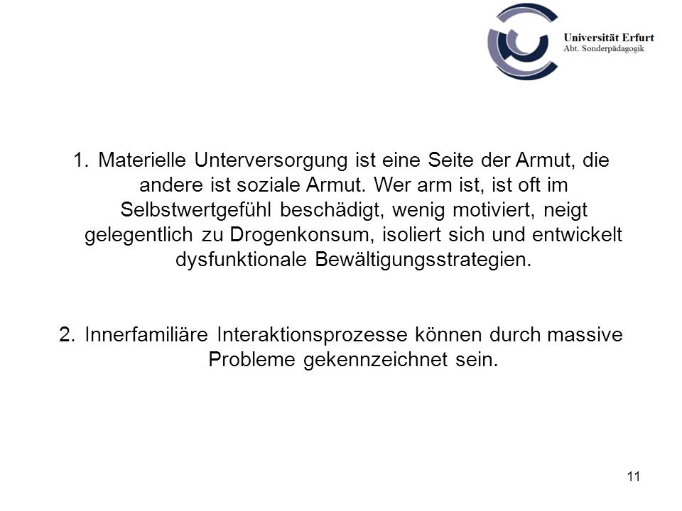 Materielle Unterversorgung ist eine Seite der Armut, die andere ist soziale Armut. Wer arm ist, ist oft im Selbstwertgefühl beschädigt, wenig motiviert, neigt gelegentlich zu Drogenkonsum, isoliert sich und entwickelt dysfunktionale Bewältigungsstrategien.