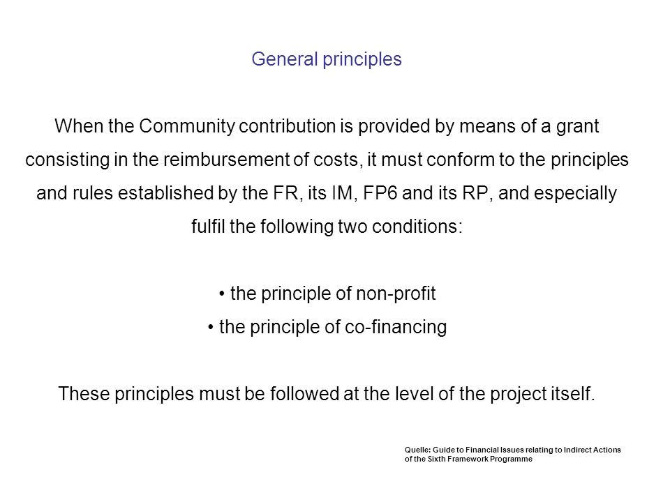 General principles When the Community contribution is provided by means of a grant consisting in the reimbursement of costs, it must conform to the principles and rules established by the FR, its IM, FP6 and its RP, and especially fulfil the following two conditions: • the principle of non-profit • the principle of co-financing These principles must be followed at the level of the project itself.