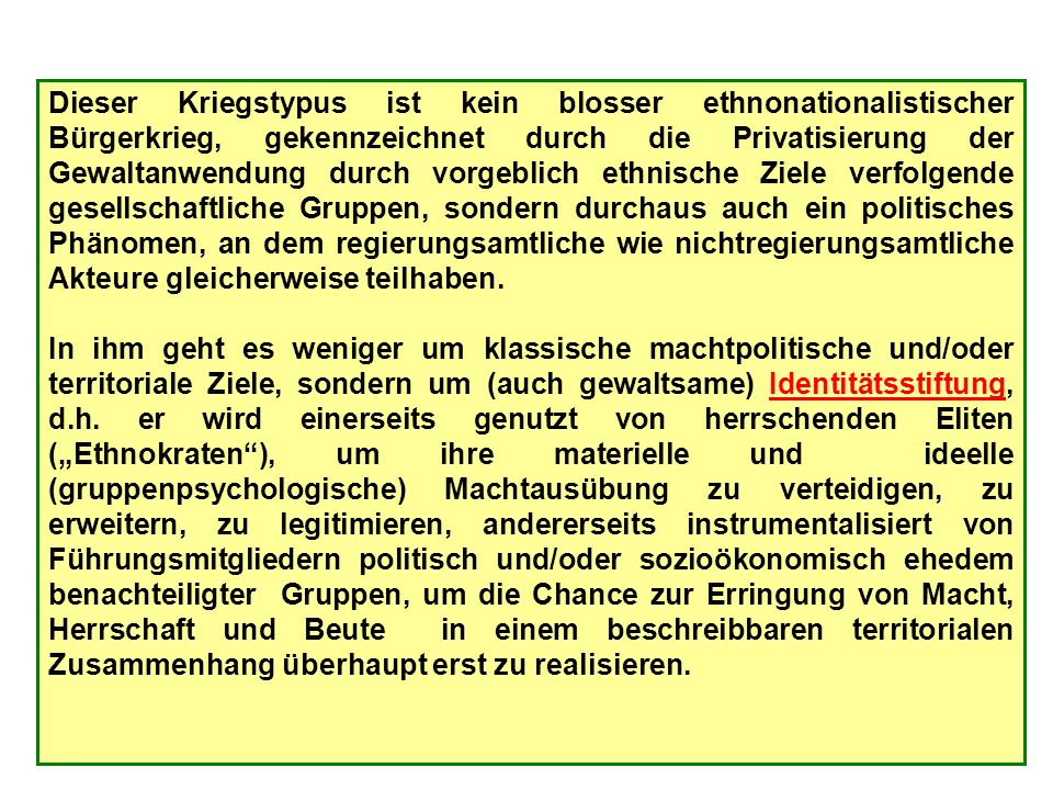 Dieser Kriegstypus ist kein blosser ethnonationalistischer Bürgerkrieg, gekennzeichnet durch die Privatisierung der Gewaltanwendung durch vorgeblich ethnische Ziele verfolgende gesellschaftliche Gruppen, sondern durchaus auch ein politisches Phänomen, an dem regierungsamtliche wie nichtregierungsamtliche Akteure gleicherweise teilhaben.