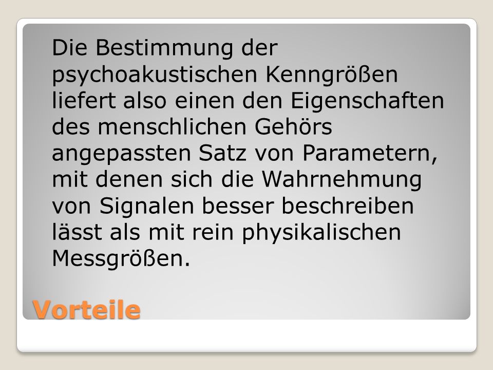 Die Bestimmung der psychoakustischen Kenngrößen liefert also einen den Eigenschaften des menschlichen Gehörs angepassten Satz von Parametern, mit denen sich die Wahrnehmung von Signalen besser beschreiben lässt als mit rein physikalischen Messgrößen.
