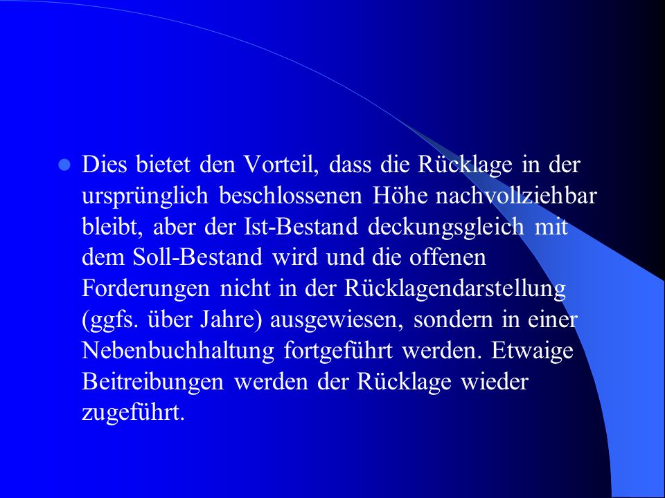 Dies bietet den Vorteil, dass die Rücklage in der ursprünglich beschlossenen Höhe nachvollziehbar bleibt, aber der Ist-Bestand deckungsgleich mit dem Soll-Bestand wird und die offenen Forderungen nicht in der Rücklagendarstellung (ggfs.