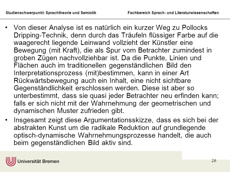 Von dieser Analyse ist es natürlich ein kurzer Weg zu Pollocks Dripping-Technik, denn durch das Träufeln flüssiger Farbe auf die waagerecht liegende Leinwand vollzieht der Künstler eine Bewegung (mit Kraft), die als Spur vom Betrachter zumindest in groben Zügen nachvollziehbar ist. Da die Punkte, Linien und Flächen auch im traditionellen gegenständlichen Bild den Interpretationsprozess (mit)bestimmen, kann in einer Art Rückwärtsbewegung auch ein Inhalt, eine nicht sichtbare Gegenständlichkeit erschlossen werden. Diese ist aber so unterbestimmt, dass sie quasi jeder Betrachter neu erfinden kann; falls er sich nicht mit der Wahrnehmung der geometrischen und dynamischen Muster zufrieden gibt.