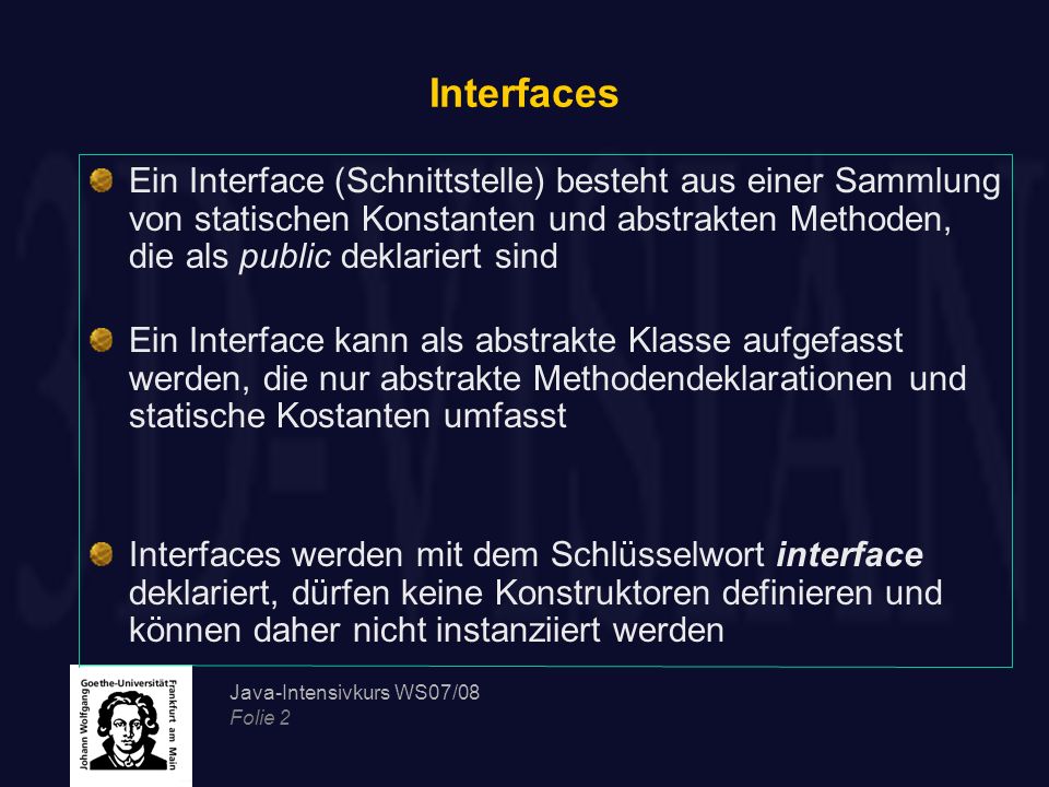 Interfaces Ein Interface (Schnittstelle) besteht aus einer Sammlung von statischen Konstanten und abstrakten Methoden, die als public deklariert sind.