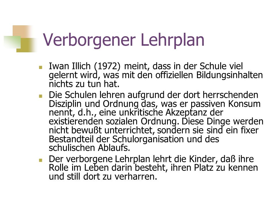 Verborgener Lehrplan Iwan Illich (1972) meint, dass in der Schule viel gelernt wird, was mit den offiziellen Bildungsinhalten nichts zu tun hat.