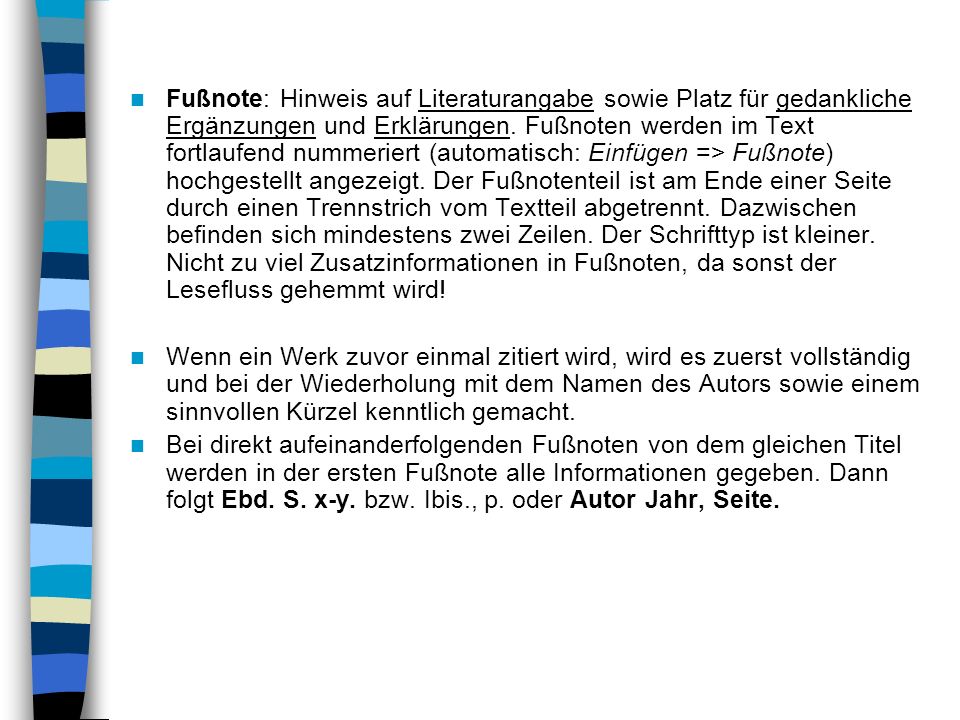 Fußnote: Hinweis auf Literaturangabe sowie Platz für gedankliche Ergänzungen und Erklärungen. Fußnoten werden im Text fortlaufend nummeriert (automatisch: Einfügen => Fußnote) hochgestellt angezeigt. Der Fußnotenteil ist am Ende einer Seite durch einen Trennstrich vom Textteil abgetrennt. Dazwischen befinden sich mindestens zwei Zeilen. Der Schrifttyp ist kleiner. Nicht zu viel Zusatzinformationen in Fußnoten, da sonst der Lesefluss gehemmt wird!