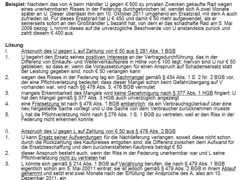 Beispiel: Nachdem das von A beim Händler U gegen € 500 zu privaten Zwecken gekaufte Rad wegen eines unerkennbaren Risses in der Federung durchgebrochen ist, wendet sich A zwei Monate später an U. Dieser überlässt ihm am 10. Oktober 2011 umgehend ein Ersatzrad, mit dem A auch zufrieden ist. Für dieses Ersatzrad hat U € 450 und damit € 50 mehr aufgewendet, als er seinerseits sofort an den Großhändler L bezahlt hat, von dem er das schadhafte Rad am 5. Mai 2009 bezog. L nimmt dieses auf die unverzügliche Beschwerde von U anstandslos zurück und zahlt diesem € 400 aus.