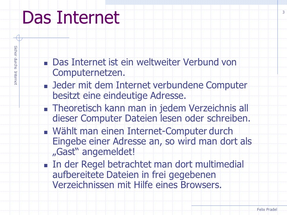 Das Internet Das Internet ist ein weltweiter Verbund von Computernetzen. Jeder mit dem Internet verbundene Computer besitzt eine eindeutige Adresse.