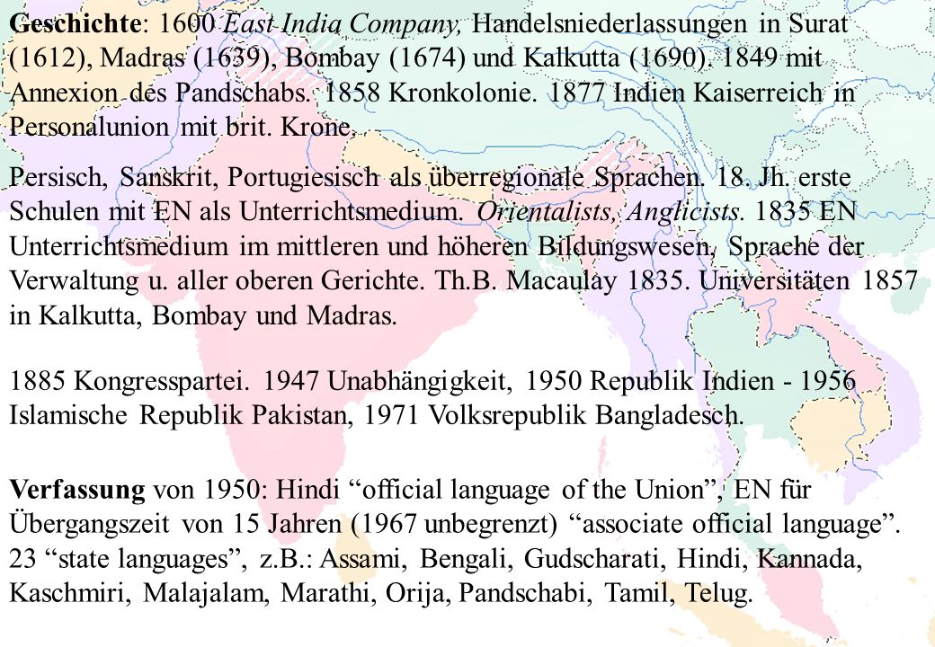 Geschichte: 1600 East India Company, Handelsniederlassungen in Surat (1612), Madras (1639), Bombay (1674) und Kalkutta (1690) mit Annexion des Pandschabs Kronkolonie Indien Kaiserreich in Personalunion mit brit. Krone.