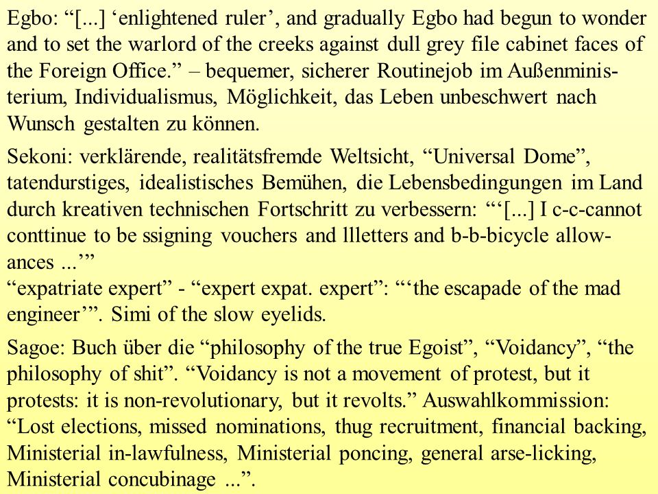Egbo: [...] ‘enlightened ruler’, and gradually Egbo had begun to wonder and to set the warlord of the creeks against dull grey file cabinet faces of the Foreign Office. – bequemer, sicherer Routinejob im Außenminis-terium, Individualismus, Möglichkeit, das Leben unbeschwert nach Wunsch gestalten zu können.