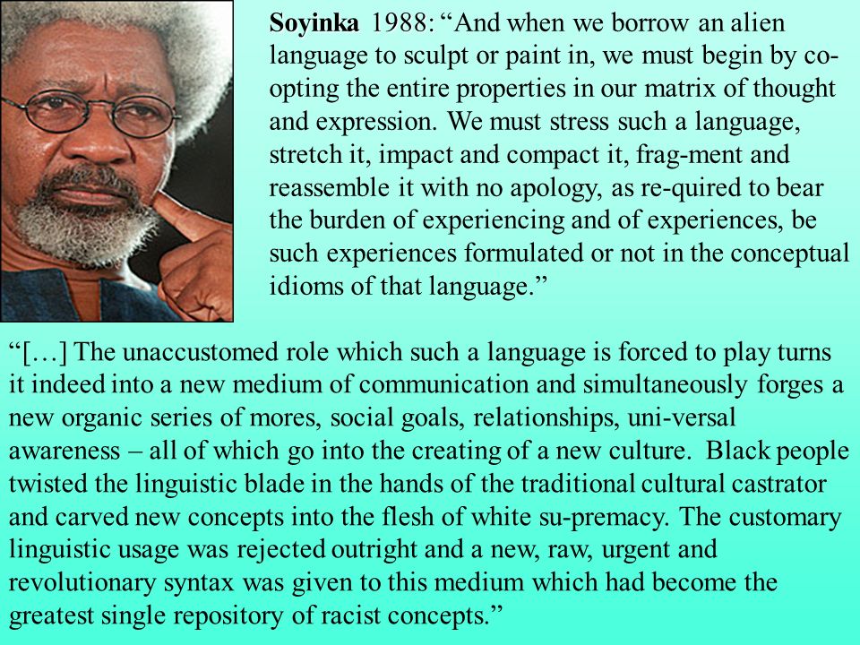 Soyinka 1988: And when we borrow an alien language to sculpt or paint in, we must begin by co-opting the entire properties in our matrix of thought and expression. We must stress such a language, stretch it, impact and compact it, frag-ment and reassemble it with no apology, as re-quired to bear the burden of experiencing and of experiences, be such experiences formulated or not in the conceptual idioms of that language.