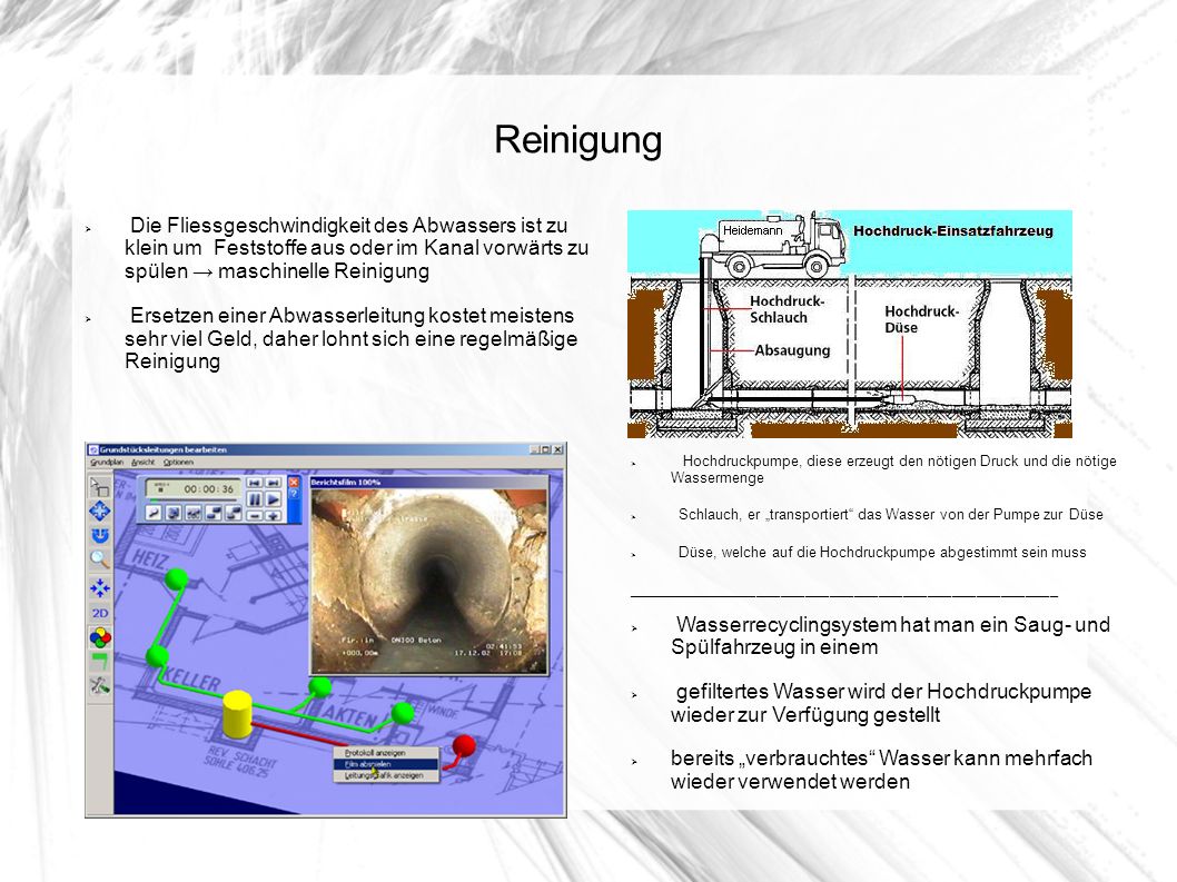 Reinigung Die Fliessgeschwindigkeit des Abwassers ist zu klein um Feststoffe aus oder im Kanal vorwärts zu spülen → maschinelle Reinigung.