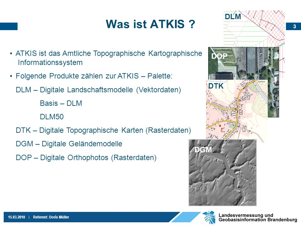 DLM Was ist ATKIS ATKIS ist das Amtliche Topographische Kartographische Informationssystem. Folgende Produkte zählen zur ATKIS – Palette: