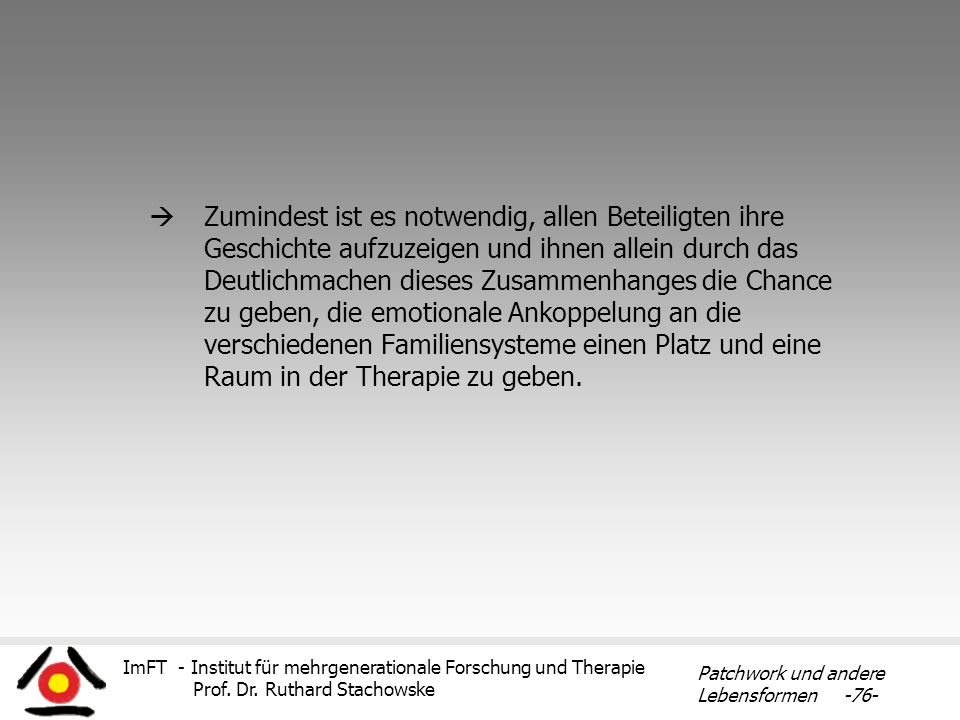 Zumindest ist es notwendig, allen Beteiligten ihre Geschichte aufzuzeigen und ihnen allein durch das Deutlichmachen dieses Zusammenhanges die Chance zu geben, die emotionale Ankoppelung an die verschiedenen Familiensysteme einen Platz und eine Raum in der Therapie zu geben.