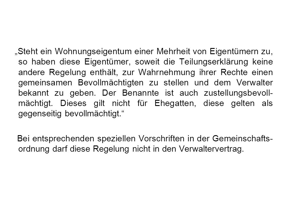 „Steht ein Wohnungseigentum einer Mehrheit von Eigentümern zu, so haben diese Eigentümer, soweit die Teilungserklärung keine andere Regelung enthält, zur Wahrnehmung ihrer Rechte einen gemeinsamen Bevollmächtigten zu stellen und dem Verwalter bekannt zu geben. Der Benannte ist auch zustellungsbevoll-mächtigt. Dieses gilt nicht für Ehegatten, diese gelten als gegenseitig bevollmächtigt.