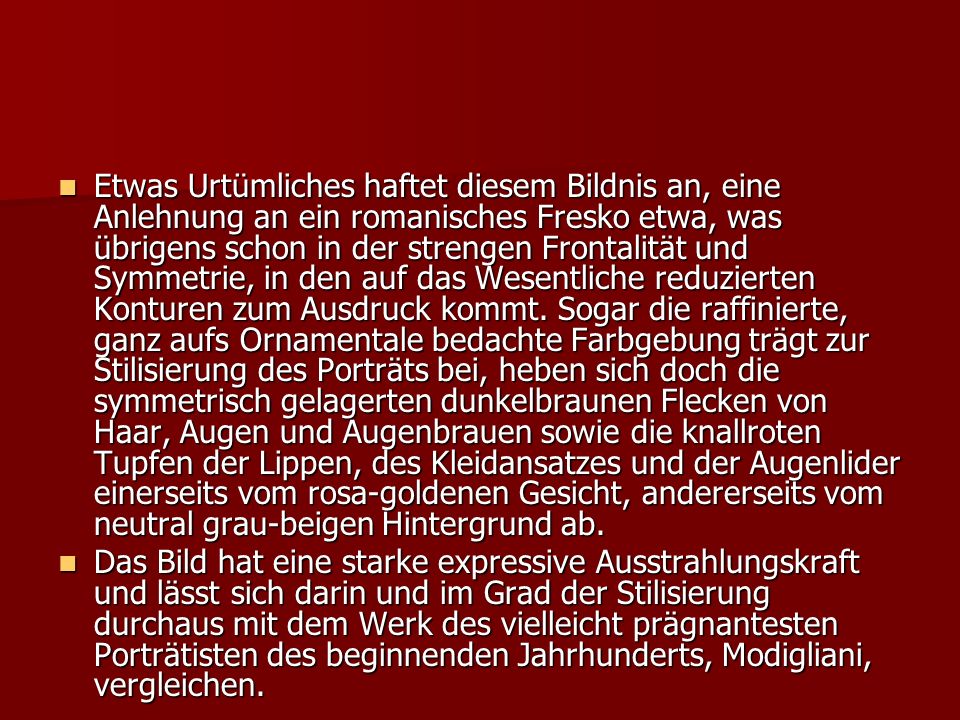Etwas Urtümliches haftet diesem Bildnis an, eine Anlehnung an ein romanisches Fresko etwa, was übrigens schon in der strengen Frontalität und Symmetrie, in den auf das Wesentliche reduzierten Konturen zum Ausdruck kommt. Sogar die raffinierte, ganz aufs Ornamentale bedachte Farbgebung trägt zur Stilisierung des Porträts bei, heben sich doch die symmetrisch gelagerten dunkelbraunen Flecken von Haar, Augen und Augenbrauen sowie die knallroten Tupfen der Lippen, des Kleidansatzes und der Augenlider einerseits vom rosa-goldenen Gesicht, andererseits vom neutral grau-beigen Hintergrund ab.